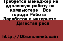 Требуется менеджер на удаленную работу на компьютере - Все города Работа » Заработок в интернете   . Дагестан респ.